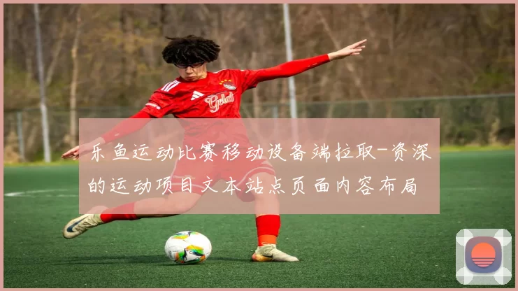 乐鱼运动比赛移动设备端拉取-资深的运动项目文本站点页面内容布局站点页面内容文本即时更新转播游戏厅