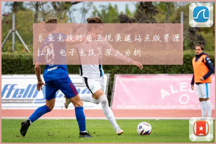 乐鱼竞技对局正规渠道站点版资源拉取 电子竞技3 深入分析