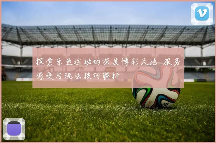 探索乐鱼运动的深度博彩天地_服务感受与玩法技巧解析