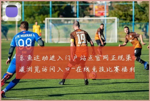 乐鱼运动进入门户站点官网正规渠道浏览访问入口-在线竞技比赛福利活动视频即时转播站点